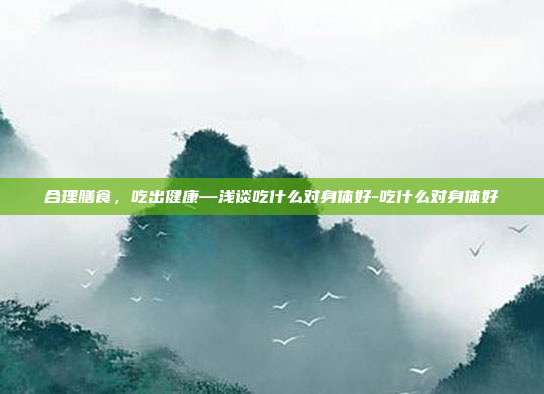 合理膳食，吃出健康—浅谈吃什么对身体好-吃什么对身体好