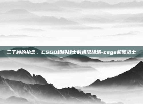 三千帧的执念,CSGO超频战士的极限战场-csgo超频战士