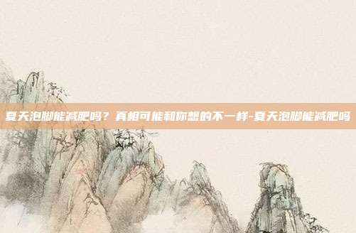 夏天泡脚能减肥吗？真相可能和你想的不一样-夏天泡脚能减肥吗