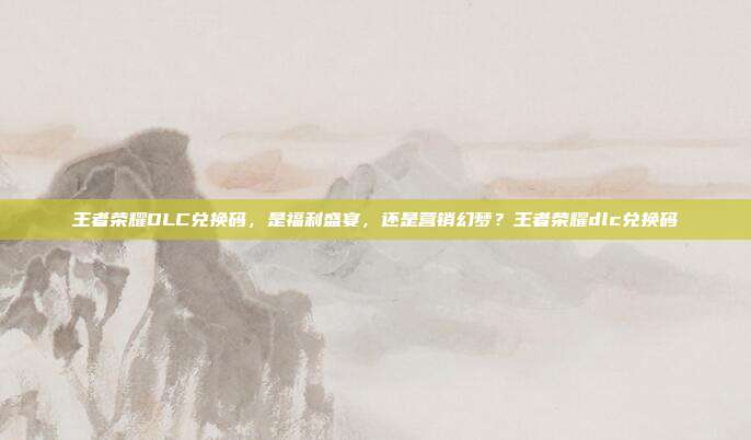王者荣耀DLC兑换码，是福利盛宴，还是营销幻梦？王者荣耀dlc兑换码