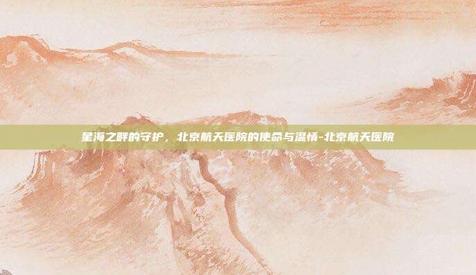 星海之畔的守护，北京航天医院的使命与温情-北京航天医院