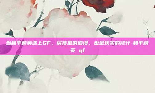 当和平精英遇上GF，屏幕里的浪漫，也是现实的修行-和平精英 gf