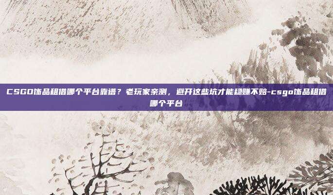 CSGO饰品租借哪个平台靠谱？老玩家亲测，避开这些坑才能稳赚不赔-csgo饰品租借哪个平台