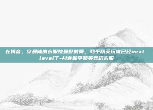 在抖音，穿最辣的衣服跳最野的舞，和平精英玩家已经next level了-抖音和平精英舞蹈衣服
