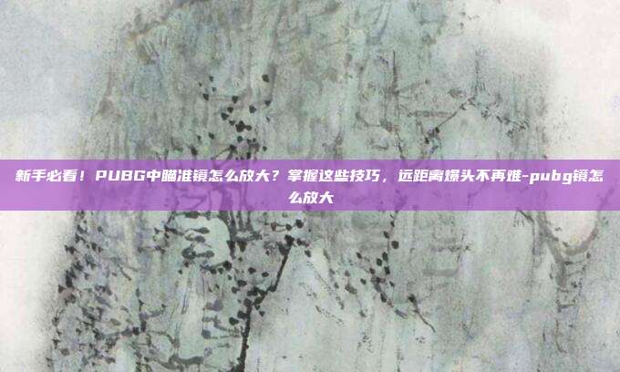 新手必看！PUBG中瞄准镜怎么放大？掌握这些技巧，远距离爆头不再难-pubg镜怎么放大