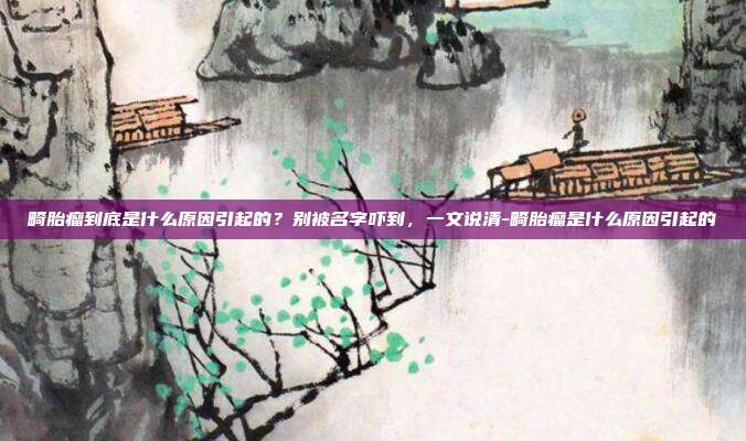 畸胎瘤到底是什么原因引起的？别被名字吓到，一文说清-畸胎瘤是什么原因引起的