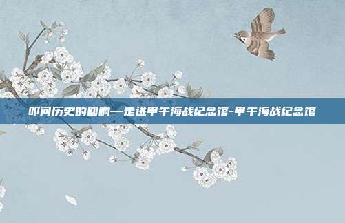 叩问历史的回响—走进甲午海战纪念馆-甲午海战纪念馆
