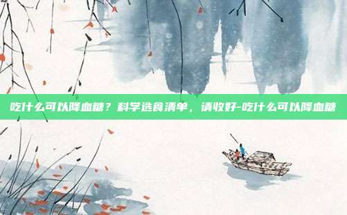 吃什么可以降血糖？科学选食清单，请收好-吃什么可以降血糖