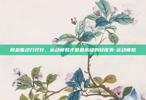 别急着动刀打针，运动瘦脸才是最高级的轻医美-运动瘦脸