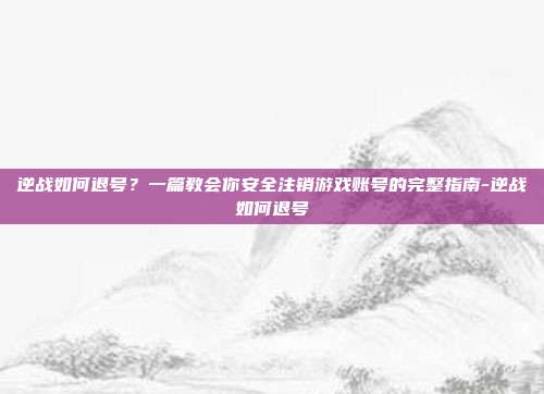 逆战如何退号？一篇教会你安全注销游戏账号的完整指南-逆战如何退号