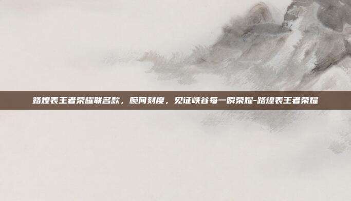 路煌表王者荣耀联名款，腕间刻度，见证峡谷每一瞬荣耀-路煌表王者荣耀