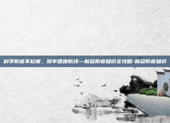 科学防疫不松懈，筑牢健康防线—新冠防疫知识全攻略-新冠防疫知识