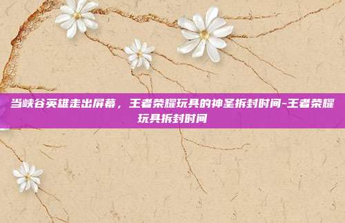当峡谷英雄走出屏幕，王者荣耀玩具的神圣拆封时间-王者荣耀玩具拆封时间