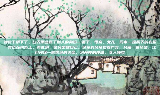 她终于躺下了。白天那些属于别人的身份—妻子、母亲、女儿、同事—像脱下的衣服一样搭在椅背上，而此刻，她只是她自己。卧室的窗帘拉得严实，只留一道窄缝，让月光像一根银色的火柴，划开夜的皮肤。女人睡觉