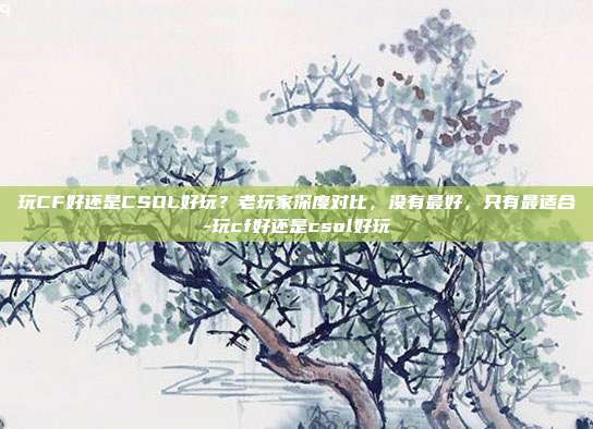 玩CF好还是CSOL好玩？老玩家深度对比，没有最好，只有最适合-玩cf好还是csol好玩