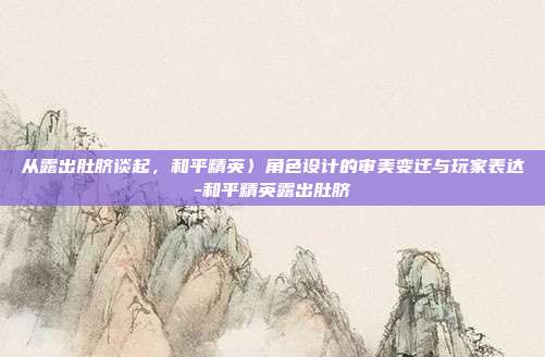 从露出肚脐谈起，和平精英〉角色设计的审美变迁与玩家表达-和平精英露出肚脐