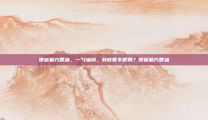 便秘偏方香油，一勺油润，到底管不管用？便秘偏方香油