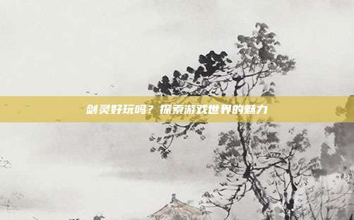 剑灵好玩吗？探索游戏世界的魅力
