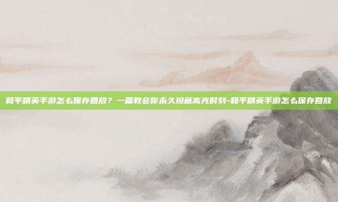 和平精英手游怎么保存回放？一篇教会你永久珍藏高光时刻-和平精英手游怎么保存回放