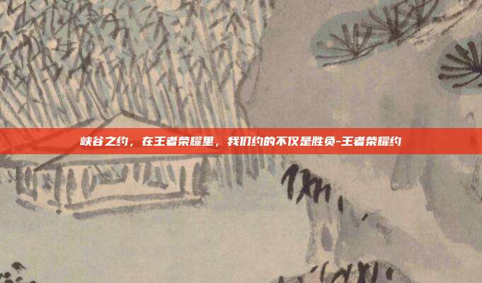 峡谷之约，在王者荣耀里，我们约的不仅是胜负-王者荣耀约