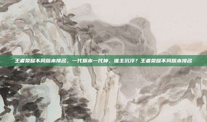 王者荣耀不同版本排名，一代版本一代神，谁主沉浮？王者荣耀不同版本排名