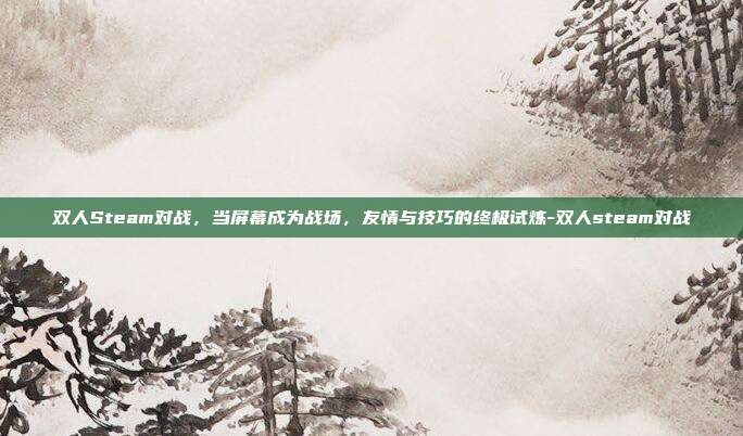 双人Steam对战，当屏幕成为战场，友情与技巧的终极试炼-双人steam对战