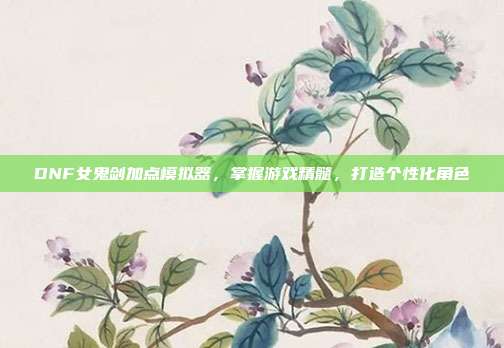 DNF女鬼剑加点模拟器，掌握游戏精髓，打造个性化角色
