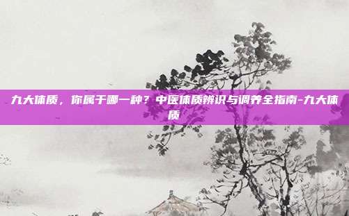 九大体质，你属于哪一种？中医体质辨识与调养全指南-九大体质