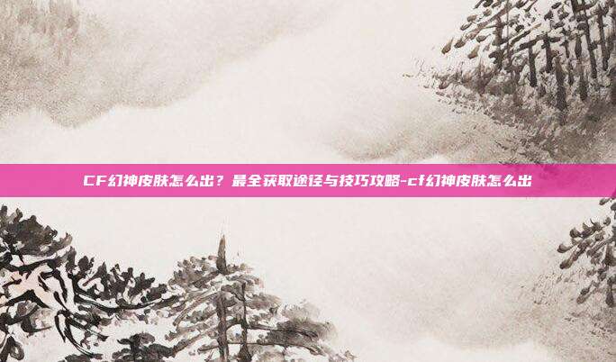CF幻神皮肤怎么出？最全获取途径与技巧攻略-cf幻神皮肤怎么出