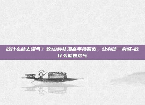吃什么能去湿气？这10种祛湿高手换着吃，让身体一身轻-吃什么能去湿气