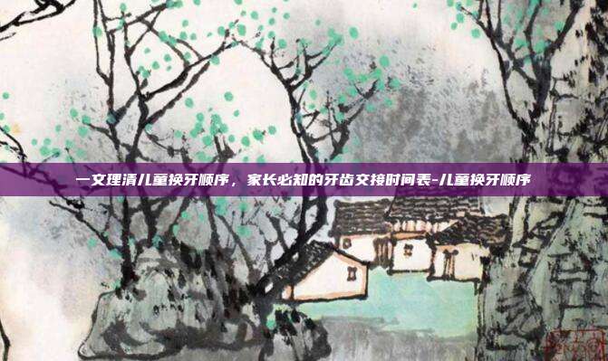 一文理清儿童换牙顺序，家长必知的牙齿交接时间表-儿童换牙顺序