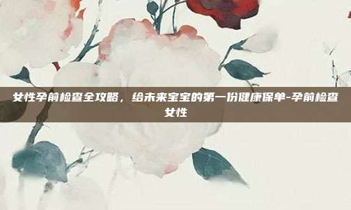 女性孕前检查全攻略，给未来宝宝的第一份健康保单-孕前检查女性