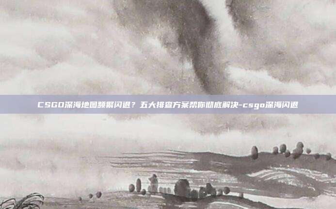 CSGO深海地图频繁闪退？五大排查方案帮你彻底解决-csgo深海闪退