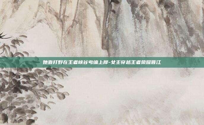 她靠打野在王者峡谷考编上岸-女主穿越王者荣耀晋江