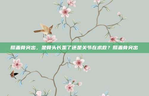 膝盖骨突出，是骨头长歪了还是关节在求救？膝盖骨突出