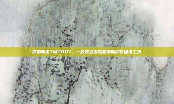 探索腾讯TM2007，一款改变游戏规则的即时通讯工具