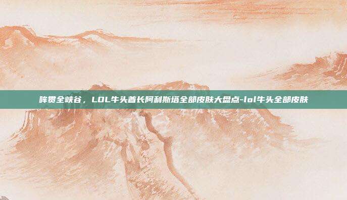 哞贯全峡谷，LOL牛头酋长阿利斯塔全部皮肤大盘点-lol牛头全部皮肤