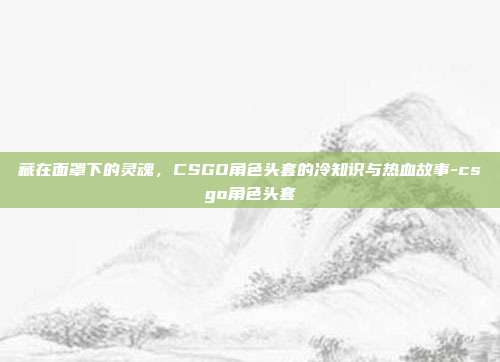 藏在面罩下的灵魂，CSGO角色头套的冷知识与热血故事-csgo角色头套