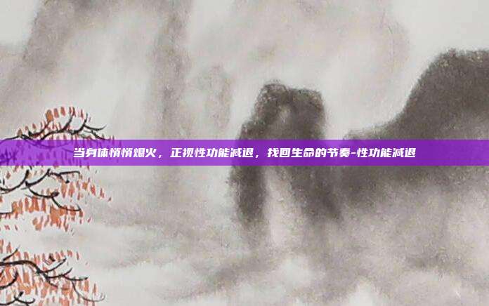 当身体悄悄熄火，正视性功能减退，找回生命的节奏-性功能减退