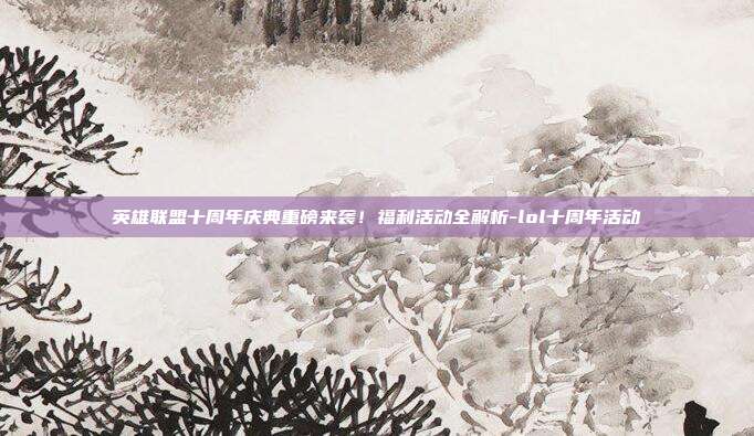 英雄联盟十周年庆典重磅来袭！福利活动全解析-lol十周年活动