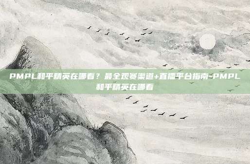 PMPL和平精英在哪看？最全观赛渠道+直播平台指南-PMPL和平精英在哪看