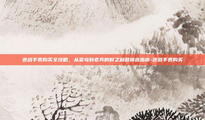 逆战手表购买全攻略，从菜鸟到老兵的时之利器挑选指南-逆战手表购买