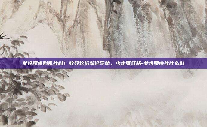 女性腰疼别乱挂科！收好这份就诊导航，少走冤枉路-女性腰疼挂什么科