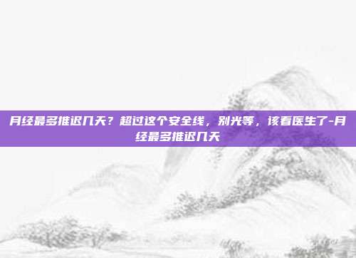 月经最多推迟几天？超过这个安全线，别光等，该看医生了-月经最多推迟几天