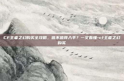 CF王者之幻购买全攻略，值不值得入手？一文看懂-cf王者之幻购买