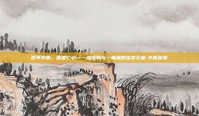 百年华西，医者仁心—一座医院与一座城的生命守望-华西医院