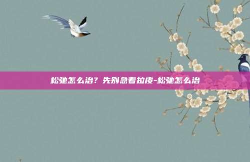 松弛怎么治？先别急着拉皮-松弛怎么治