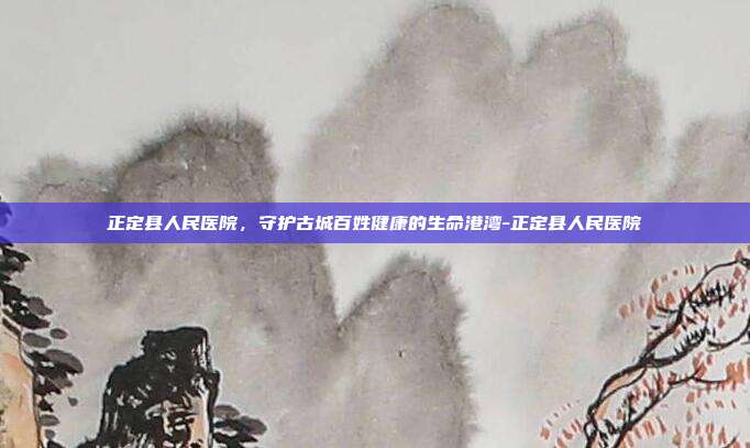 正定县人民医院，守护古城百姓健康的生命港湾-正定县人民医院