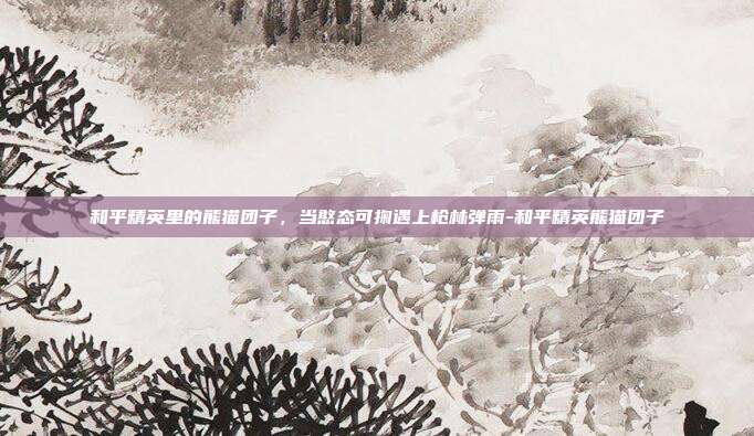 和平精英里的熊猫团子，当憨态可掬遇上枪林弹雨-和平精英熊猫团子