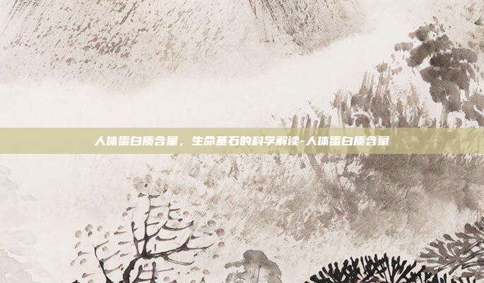 人体蛋白质含量，生命基石的科学解读-人体蛋白质含量